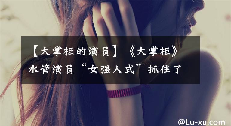 【大掌柜的演员】《大掌柜》水管演员“女强人式”抓住了人们的心