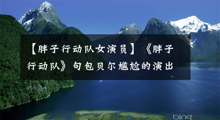 【胖子行动队女演员】《胖子行动队》句包贝尔尴尬的演出，10厘米高的女保镖是唯一的看点