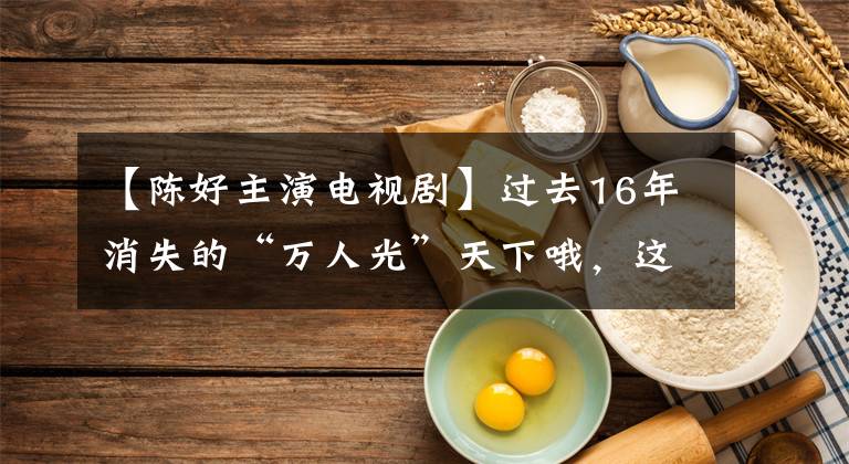 【陈好主演电视剧】过去16年消失的“万人光”天下哦，这几年到底怎么样了？