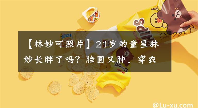 【林妙可照片】21岁的童星林妙长胖了吗？脸圆又肿，穿衣服的风格太老练了