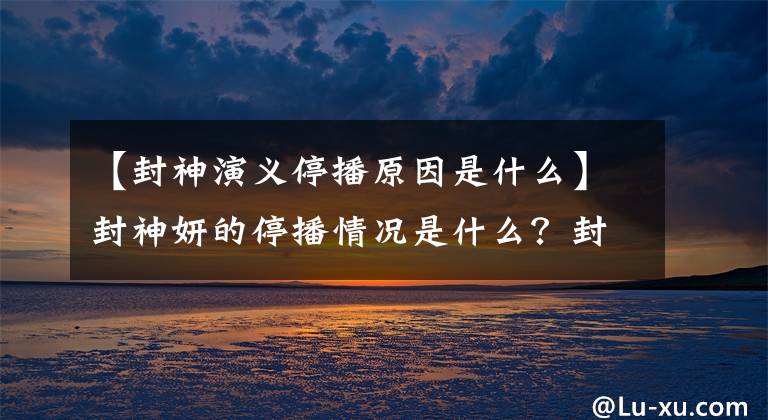 【封神演义停播原因是什么】封神妍的停播情况是什么？封神妍的结局剧透在哪里看？