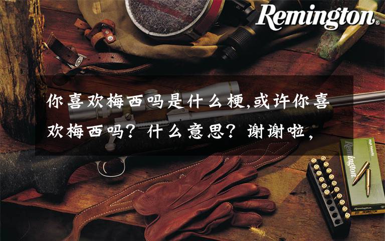 你喜欢梅西吗是什么梗,或许你喜欢梅西吗？什么意思？谢谢啦，老铁