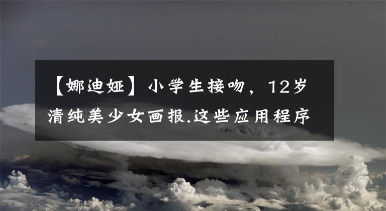 【娜迪娅】小学生接吻，12岁清纯美少女画报.这些应用程序辣眼睛，家长们的关心