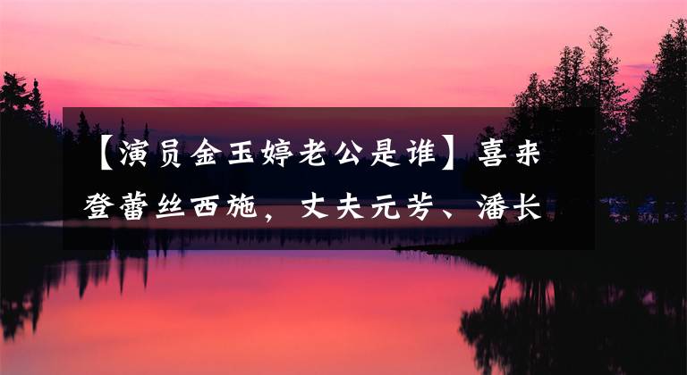 【演员金玉婷老公是谁】喜来登蕾丝西施，丈夫元芳、潘长江彭公都不抱她，但总是不红