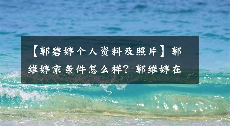 【郭碧婷个人资料及照片】郭维婷家条件怎么样？郭维婷在家干什么？为什么要嫁给湘左？