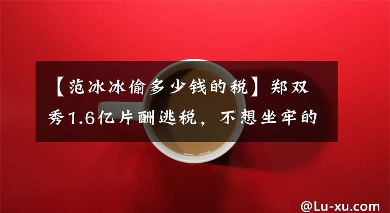 【范冰冰偷多少钱的税】郑双秀1.6亿片酬逃税，不想坐牢的话可以学范冰冰。