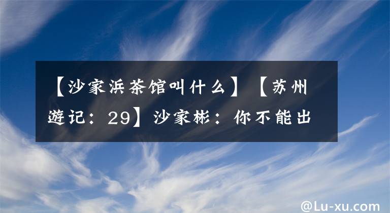 【沙家浜茶馆叫什么】【苏州游记：29】沙家彬：你不能出去的芦苇场。