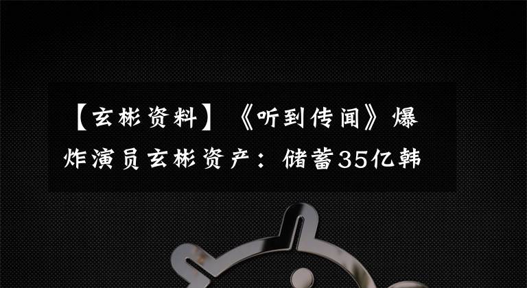 【玄彬资料】《听到传闻》爆炸演员玄彬资产：储蓄35亿韩元，房地产100亿韩元。