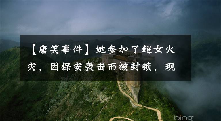 【唐笑事件】她参加了超女火灾，因保安袭击而被封锁，现在嫁给豪门，直升机生活太土豪了。