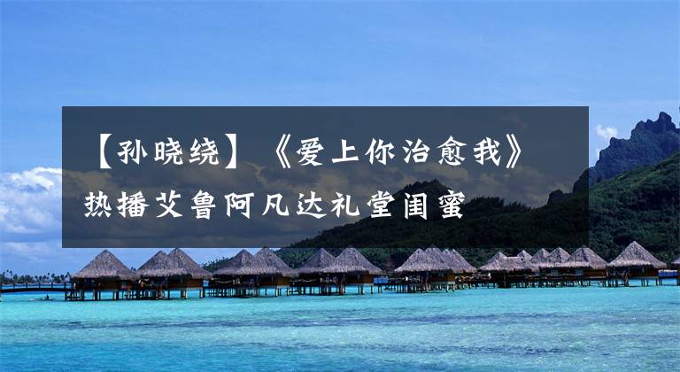 【孙晓绕】《爱上你治愈我》热播艾鲁阿凡达礼堂闺蜜