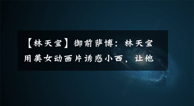 【林天宝】御前萨博：林天宝用美女动画片诱惑小西，让他好好听自己的话。