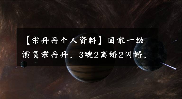 【宋丹丹个人资料】国家一级演员宋丹丹，3魂2离婚2闪婚，7岁富翁和闪婚22年来像第一次一样相爱