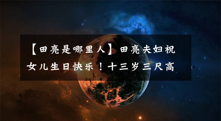 【田亮是哪里人】田亮夫妇祝女儿生日快乐！十三岁三尺高，兄妹和爸爸共用一张脸