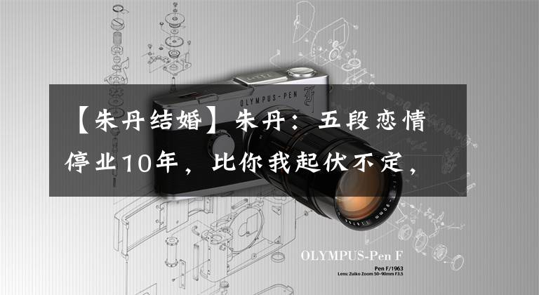 【朱丹结婚】朱丹：五段恋情停业10年，比你我起伏不定，现在比谁都幸福