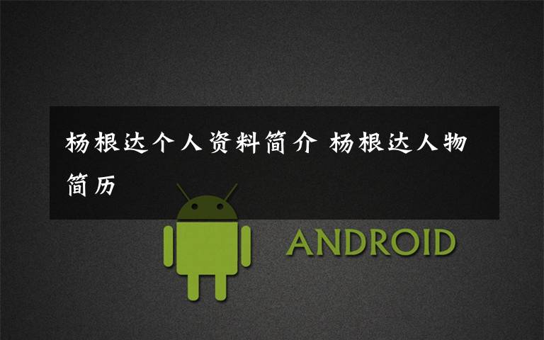 杨根达个人资料简介 杨根达人物简历