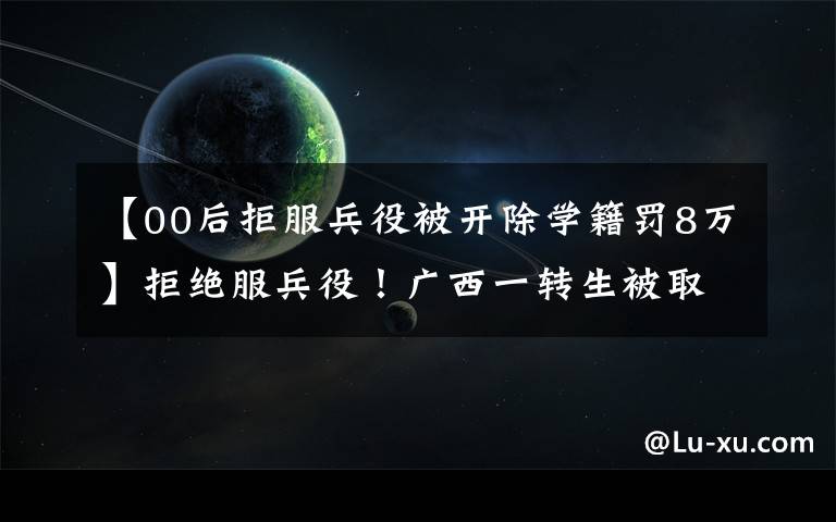 【00后拒服兵役被开除学籍罚8万】拒绝服兵役！广西一转生被取消了学生持有资格，罚款8.5万多韩元