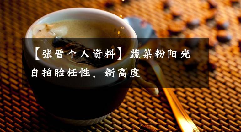 【张晋个人资料】蔬菜粉阳光自拍脸任性，新高度