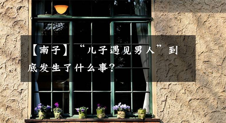 【南子】“儿子遇见男人”到底发生了什么事？