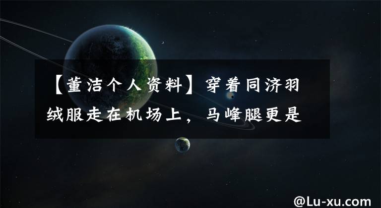 【董洁个人资料】穿着同济羽绒服走在机场上，马峰腿更是惊艳，80斤穿着70斤的既视感出来了！