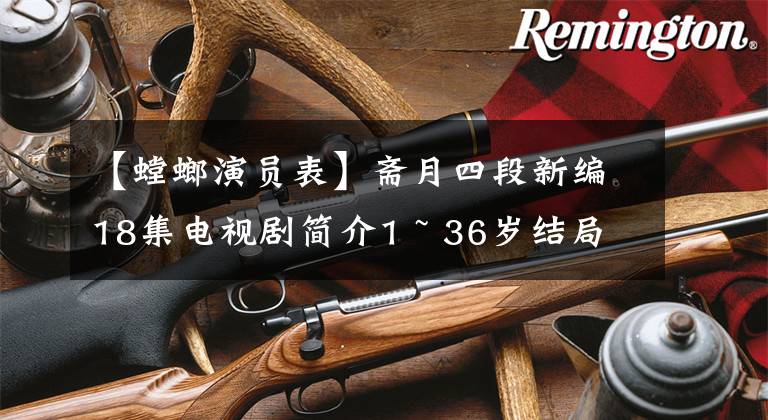 【螳螂演员表】斋月四段新编18集电视剧简介1 ~ 36岁结局演员票