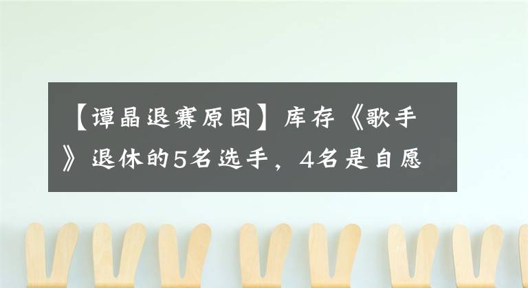 【谭晶退赛原因】库存《歌手》退休的5名选手，4名是自愿的，只有他被逼迫