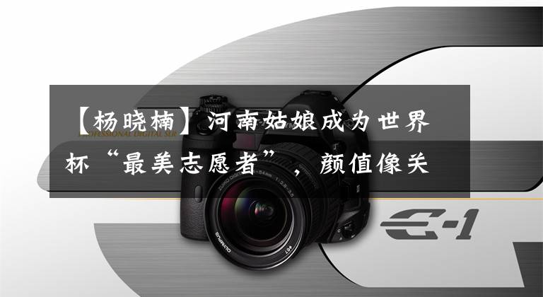 【杨晓楠】河南姑娘成为世界杯“最美志愿者”，颜值像关晓东，精通四国语言。