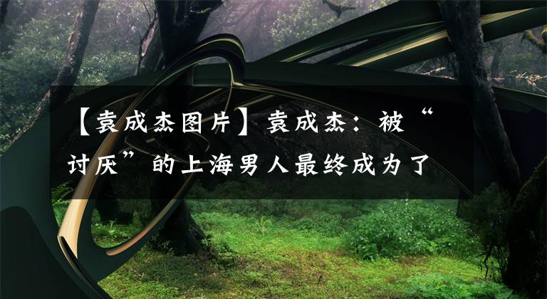 【袁成杰图片】袁成杰：被“讨厌”的上海男人最终成为了宠儿说明书