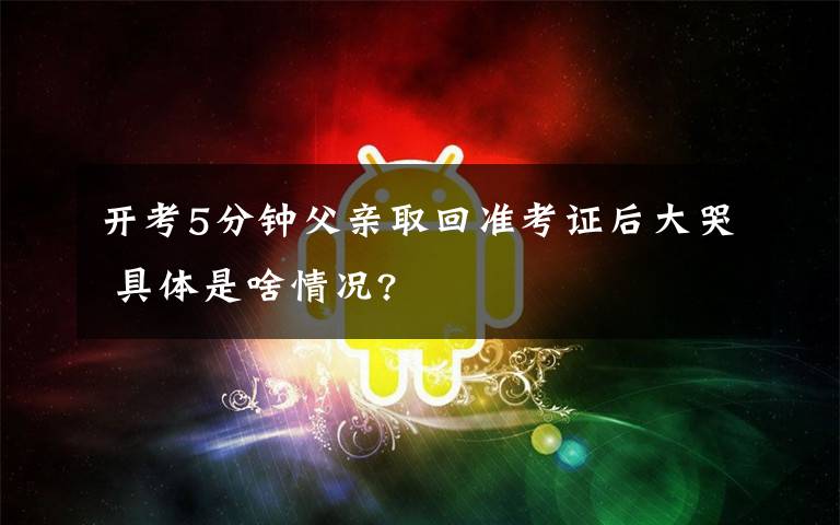 开考5分钟父亲取回准考证后大哭 具体是啥情况?
