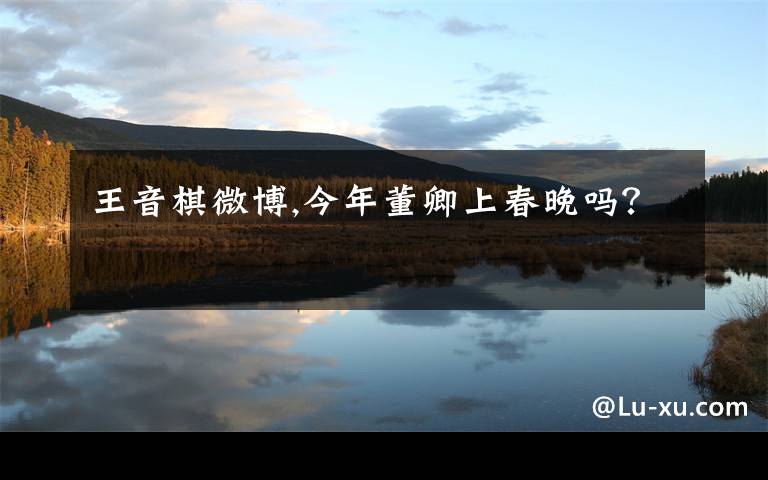 王音棋微博,今年董卿上春晚吗？