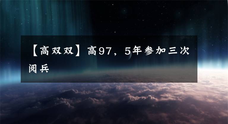 【高双双】高97，5年参加三次阅兵