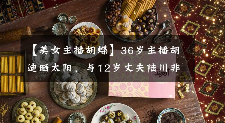 【美女主播胡蝶】36岁主播胡迪晒太阳，与12岁丈夫陆川非常亲热，完全没有年龄差异。