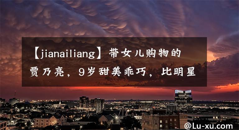 【jianailiang】带女儿购物的贾乃亮，9岁甜美乖巧，比明星爸爸更受关注