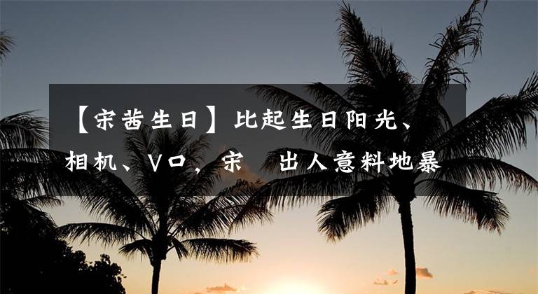 【宋茜生日】比起生日阳光、相机、V口，宋喆出人意料地暴露出墨汁的本性。