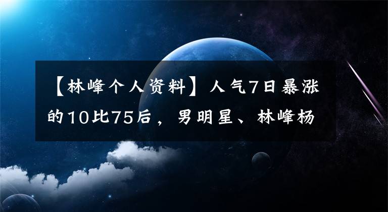 【林峰个人资料】人气7日暴涨的10比75后，男明星、林峰杨子获得了周杰伦第三名