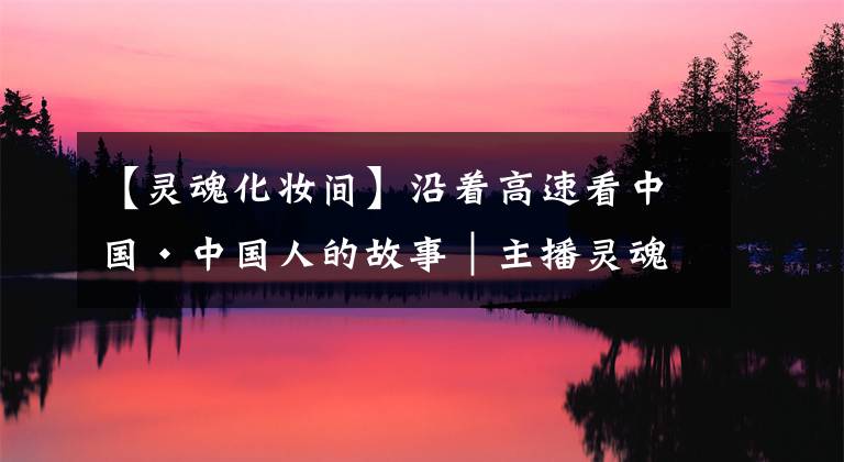 【灵魂化妆间】沿着高速看中国·中国人的故事｜主播灵魂化妆间洁怡：让更多青年发现家乡特色