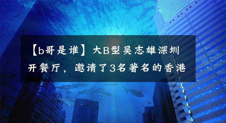 【b哥是谁】大B型吴志雄深圳开餐厅，邀请了3名著名的香港电影恶棍明星。