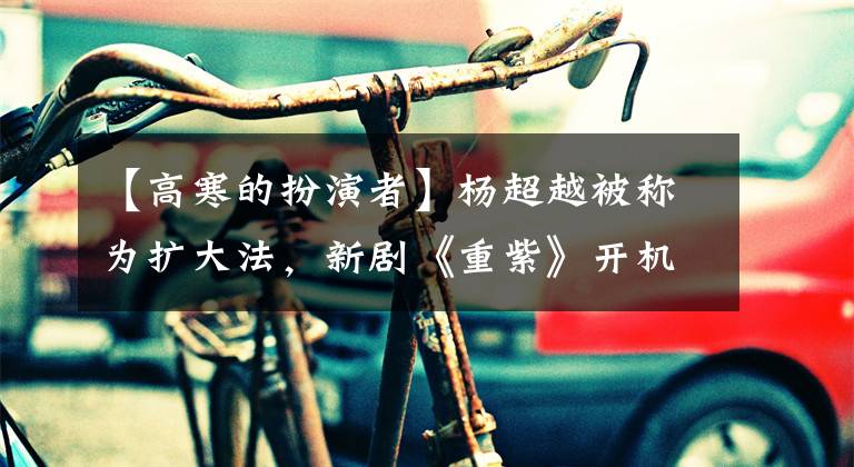 【高寒的扮演者】杨超越被称为扩大法，新剧《重紫》开机，三个男演员比一个人帅。