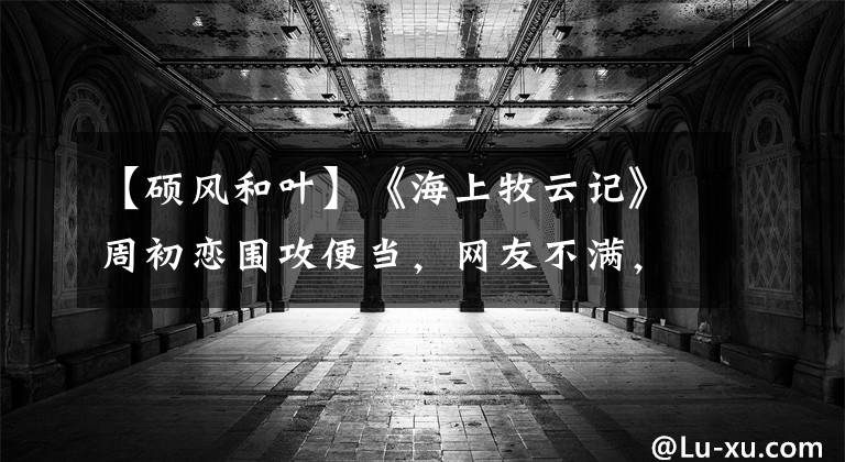 【硕风和叶】《海上牧云记》周初恋围攻便当，网友不满，目前在哪里：他不爱她。