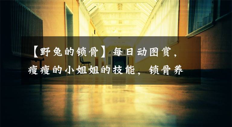 【野兔的锁骨】每日动图赏，瘦瘦的小姐姐的技能，锁骨养鱼