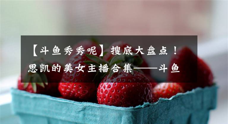 【斗鱼秀秀呢】搜底大盘点！思凯的美女主播合集——斗鱼篇（一）