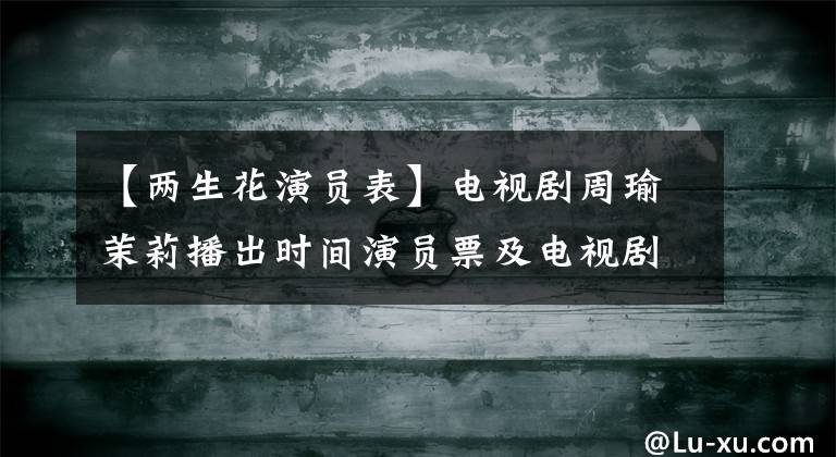 【两生花演员表】电视剧周瑜茉莉播出时间演员票及电视剧介绍
