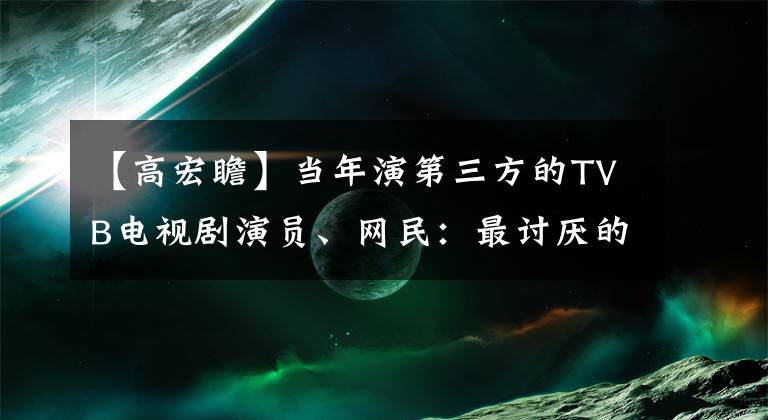 【高宏瞻】当年演第三方的TVB电视剧演员、网民：最讨厌的人紧随其后