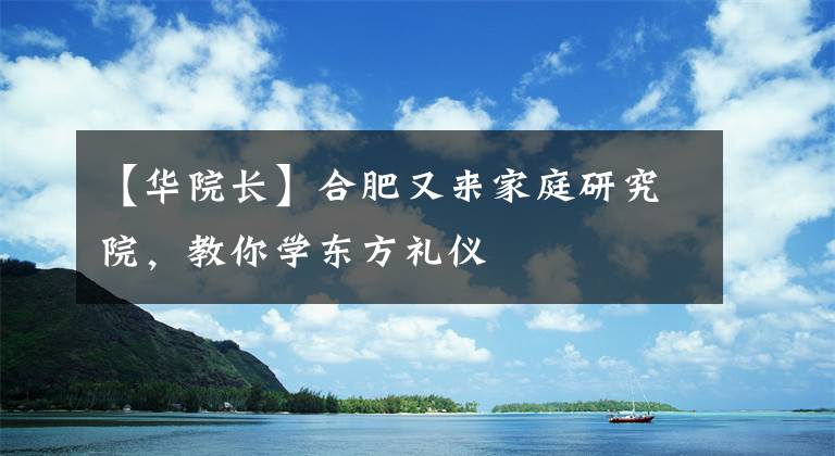 【华院长】合肥又来家庭研究院，教你学东方礼仪