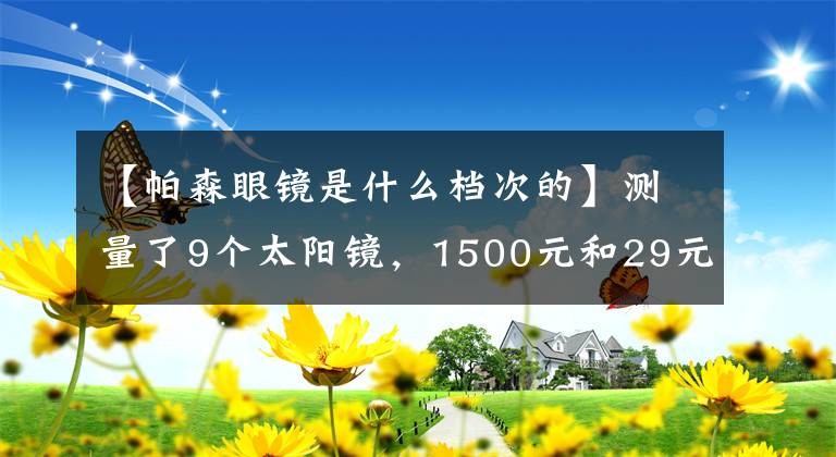 【帕森眼镜是什么档次的】测量了9个太阳镜，1500元和29元差不多。