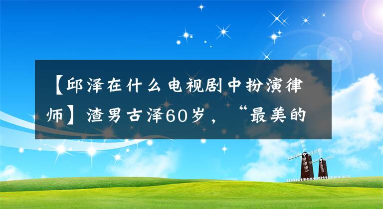 【邱泽在什么电视剧中扮演律师】渣男古泽60岁，“最美的奥巴山”，到底是谁？