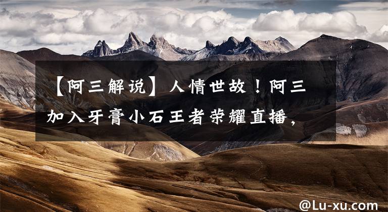 【阿三解说】人情世故！阿三加入牙膏小石王者荣耀直播，这次要当小三了？