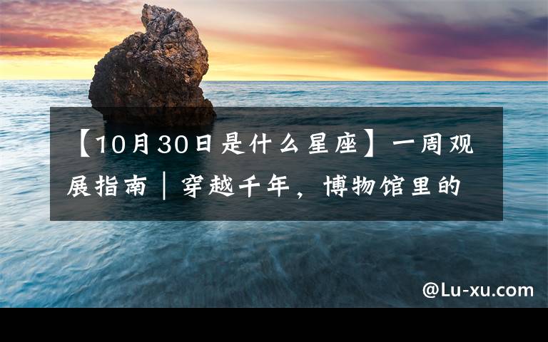 【10月30日是什么星座】一周观展指南｜穿越千年，博物馆里的宋韵元风