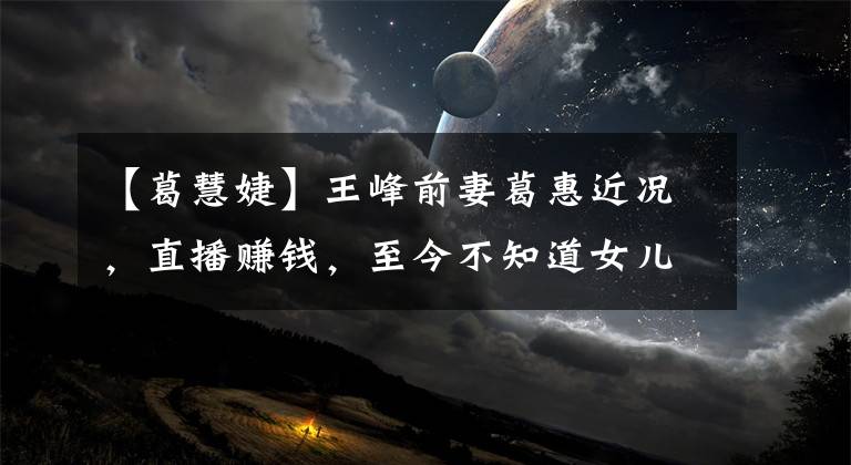 【葛慧婕】王峰前妻葛惠近况，直播赚钱，至今不知道女儿的联系方式。