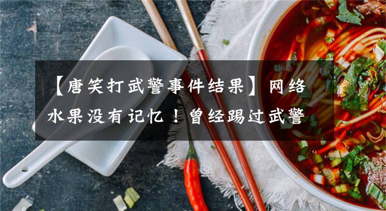 【唐笑打武警事件结果】网络水果没有记忆！曾经踢过武警的胯部骂过“看门狗”，现在成了主播上的综艺。