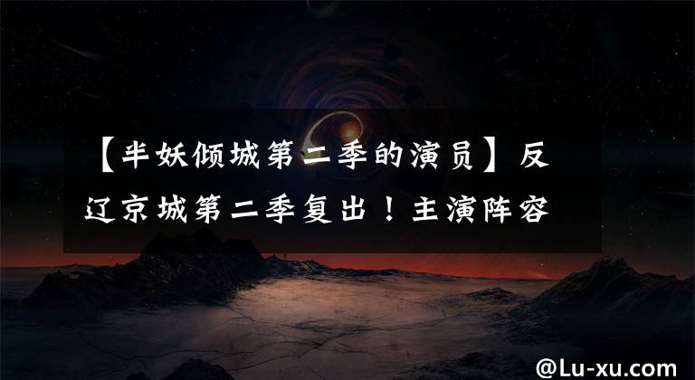 【半妖倾城第二季的演员】反辽京城第二季复出！主演阵容曝光广播时间确定